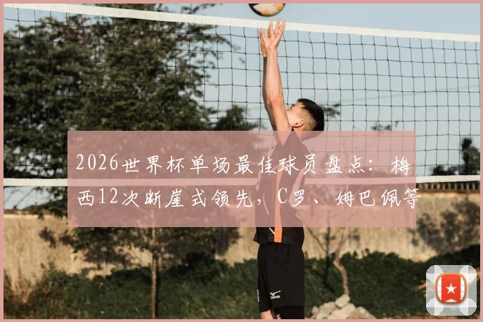 2026世界杯单场最佳球员盘点：梅西12次断崖式领先，C罗、姆巴佩等人次数一览