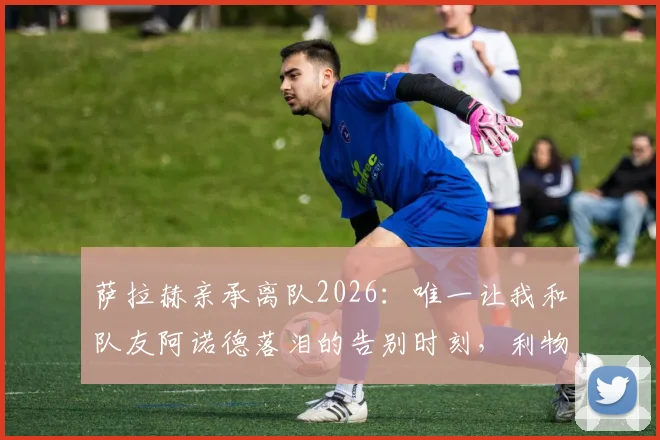 萨拉赫亲承离队2026:唯一让我和队友阿诺德落泪的告别时刻,利物浦球迷必看情感解读