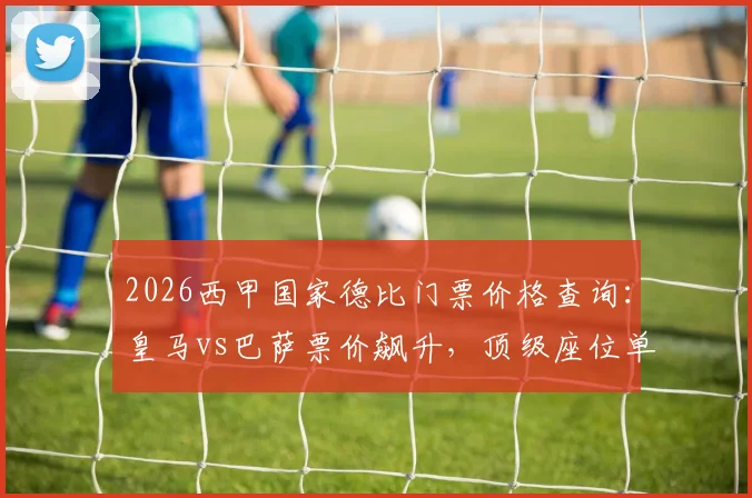 2026西甲国家德比门票价格查询：皇马vs巴萨票价飙升，顶级座位单价超1.2万欧元，附购票渠道与省钱攻略