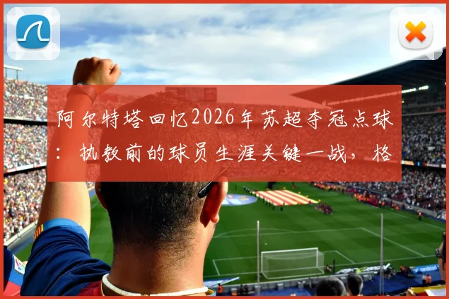 阿尔特塔回忆2026年苏超夺冠点球：执教前的球员生涯关键一战，格拉斯哥流浪者绝杀瞬间详解