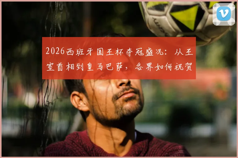 2026西班牙国王杯夺冠盛况：从王室首相到皇马巴萨，各界如何祝贺皇家社会终结冠军荒