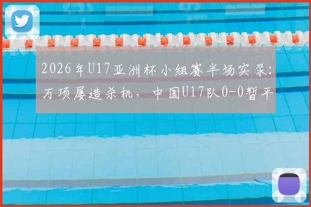 2026年U17亚洲杯小组赛半场实录：万项屡造杀机，中国U17队0-0暂平印尼，晋级形势深度解读