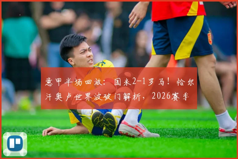意甲半场回放：国米2-1罗马！恰尔汗奥卢世界波破门解析，2026赛季经典战局复盘