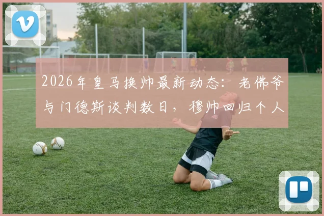 2026年皇马换帅最新动态：老佛爷与门德斯谈判数日，穆帅回归个人条款已无障碍