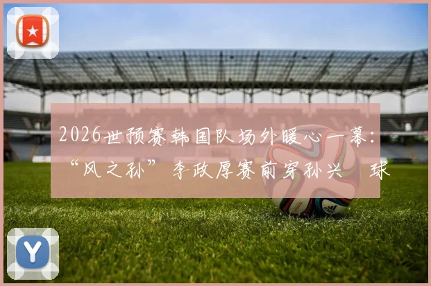 2026世预赛韩国队场外暖心一幕：“风之孙”李政厚赛前穿孙兴慜球衣，背后故事与韩国体育明星跨界情谊解读