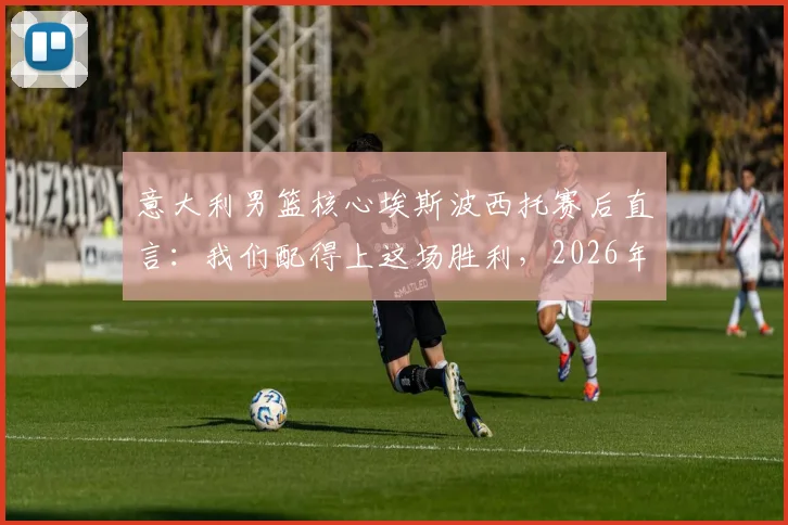 意大利男篮核心埃斯波西托赛后直言：我们配得上这场胜利，2026年将淘汰波黑的愤怒转化为前进动力