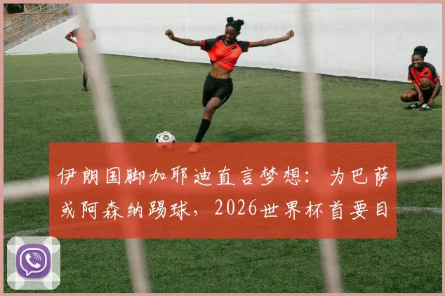 伊朗国脚加耶迪直言梦想：为巴萨或阿森纳踢球，2026世界杯首要目标晋级淘汰赛