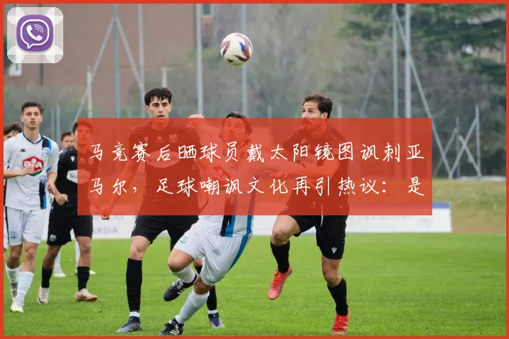 马竞赛后晒球员戴太阳镜图讽刺亚马尔，足球嘲讽文化再引热议：是幽默还是过界？