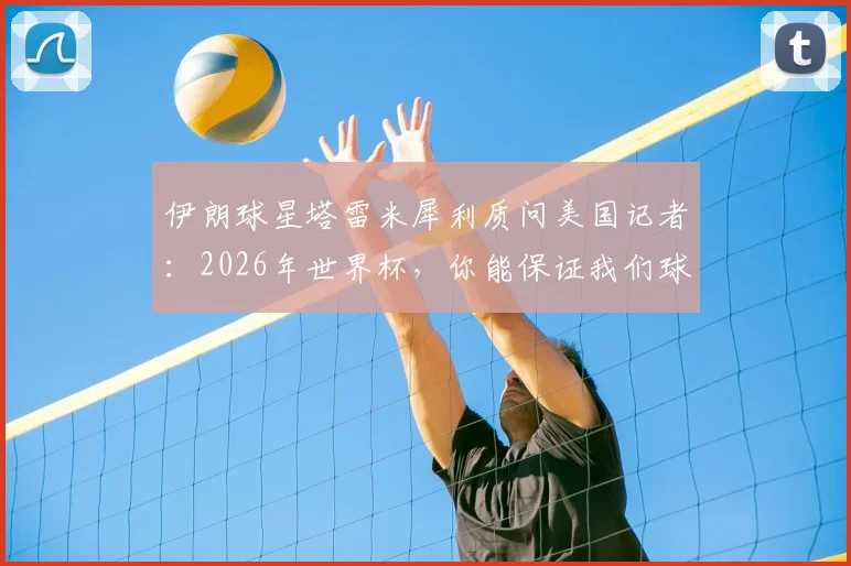 伊朗球星塔雷米犀利质问美国记者：2026年世界杯，你能保证我们球员在美国的安全吗？