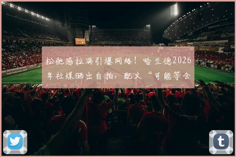 松弛感拉满引爆网络！哈兰德2026年社媒晒出自拍，配文“可能等会儿就删”引网友疯狂截图