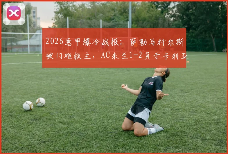 2026意甲爆冷战报:萨勒马科尔斯破门难救主,AC米兰1-2负于卡利亚里彻底无缘欧冠