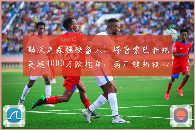 勒沃库森强硬留人！塔普索巴拒绝英超4000万欧挖角，药厂续约核心后卫稳军心