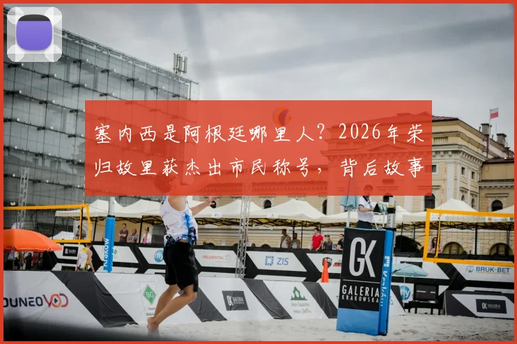 塞内西是阿根廷哪里人？2026年荣归故里获杰出市民称号，背后故事与成长经历解读