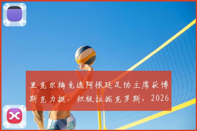 里克尔梅竞选阿根廷足协主席获博斯克力挺，积极拉拢克罗斯，2026年选举策略全解析