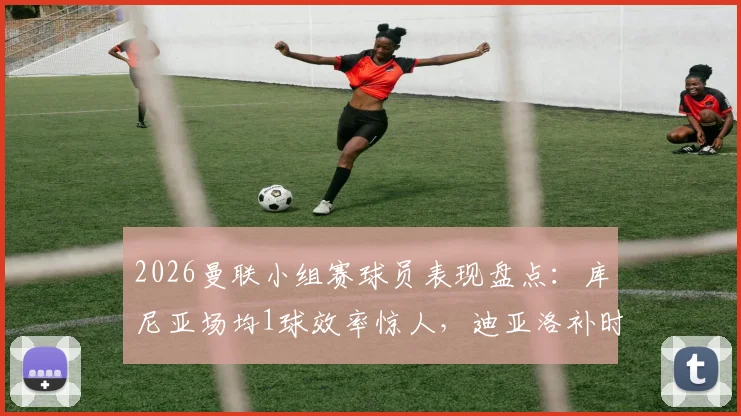 2026曼联小组赛球员表现盘点：库尼亚场均1球效率惊人，迪亚洛补时绝杀价值连城