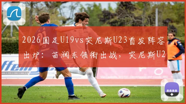 2026国足U19vs突尼斯U23首发阵容出炉：苗润东领衔出战，突尼斯U23实力分析，直播观看渠道及依合散替补表现前瞻