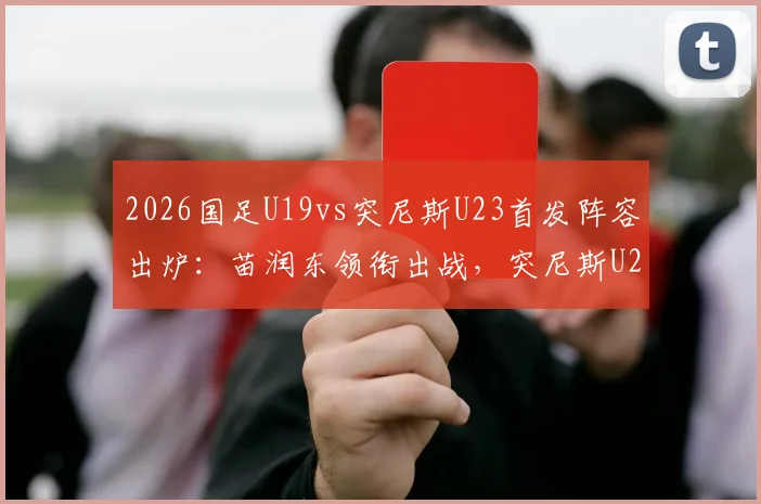 2026国足U19vs突尼斯U23首发阵容出炉：苗润东领衔出战，突尼斯U23实力分析，直播观看渠道及依合散替补表现前瞻