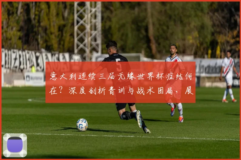 意大利连续三届无缘世界杯症结何在？深度剖析青训与战术困局，展望2026突围之路